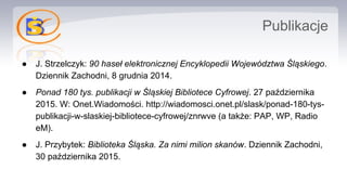 Publikacje
● J. Strzelczyk: 90 haseł elektronicznej Encyklopedii Województwa Śląskiego.
Dziennik Zachodni, 8 grudnia 2014.
● Ponad 180 tys. publikacji w Śląskiej Bibliotece Cyfrowej. 27 października
2015. W: Onet.Wiadomości. http://wiadomosci.onet.pl/slask/ponad-180-tys-
publikacji-w-slaskiej-bibliotece-cyfrowej/znrwve (a także: PAP, WP, Radio
eM).
● J. Przybytek: Biblioteka Śląska. Za nimi milion skanów. Dziennik Zachodni,
30 października 2015.
 
