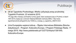 Publikacje
● 25 lat Tygodnika Prudnickiego: Wielka cyfryzacja prasy prudnickiej.
Tygodnik Prudnicki, 23 września 2015.
“W ciągu kilku miesięcy archiwalne numery gazet, które wydawane były w Prudniku w latach
1947-2014 znajdą się w zbiorach Śląskiej Biblioteki Cyfrowej (ŚBC).” http://www.
tygodnikprudnicki.pl/tygodnik-arty-10450-co_nowego_w_tygodniku_392015.html
● Unia Europejska wspiera kulturę – Śląska Internetowa Biblioteka Zbiorów
Zabytkowych - Program: Kulturalna Europa, I Program Polskiego Radia, 17
lutego 2015. http://www.polskieradio.pl/13/2772/Artykul/1381545,
Kulturalna-Europa
 