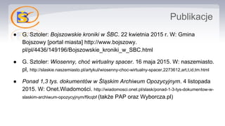Publikacje
● G. Sztoler: Bojszowskie kroniki w ŚBC. 22 kwietnia 2015 r. W: Gmina
Bojszowy [portal miasta] http://www.bojszowy.
pl/pl/4436/149196/Bojszowskie_kroniki_w_SBC.html
● G. Sztoler: Wiosenny, choć wirtualny spacer. 16 maja 2015. W: naszemiasto.
pl, http://slaskie.naszemiasto.pl/artykul/wiosenny-choc-wirtualny-spacer,2273612,art,t,id,tm.html
● Ponad 1,3 tys. dokumentów w Śląskim Archiwum Opozycyjnym. 4 listopada
2015. W: Onet.Wiadomości. http://wiadomosci.onet.pl/slask/ponad-1-3-tys-dokumentow-w-
slaskim-archiwum-opozycyjnym/f9cqbf (także PAP oraz Wyborcza.pl)
 