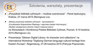 Szkolenia, warsztaty, prezentacje
● „Przyszłość bibliotek cyfrowych – możliwe scenariusze” - Panel dyskusyjny,
Kraków, 27 marca 2015 (Remigiusz Lis).
● „Metody prezentacji obiektów cyfrowych - wprowadzenie”,
„Encyklopedia Województwa Śląskiego i regionalny klaster informacyjny”,
„Modele udostępniania zbiorów małych instytucji kultury”
na Warsztatach i Konferencji Polskie Biblioteki Cyfrowe, Poznań, 9-10 kwietnia
2015 (Remigiusz Lis).
● Prezentacja “Silesian Digital Library- its character and collections” na
International Workshop "Digitizing German-language cultural heritage from
Eastern Europe", Regensburg, 27-28 kwietnia 2015 (Patrycja Popowniak).
 