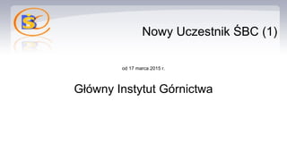 Nowy Uczestnik ŚBC (1)
od 17 marca 2015 r.
Główny Instytut Górnictwa
 