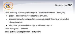 Nowości w ŚBC
Lista publikacji urzędowych czasopism - stale aktualizowana - 544 tytuły:
● gazety i czasopisma współczesne i archiwalne,
● czasopisma naukowe i popularnonaukowe, gazety lokalne, wydawnictwa
własne instytucji,
● większość tytułów dokumentujących historię regionu.
Lista bibliografii - 103 tytuły.
Lista publikacji urzędowych - 26 tytułów
 