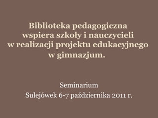 Biblioteka pedagogiczna
   wspiera szkoły i nauczycieli
w realizacji projektu edukacyjnego
          w gimnazjum.


              Seminarium
    Sulejówek 6-7 października 2011 r.
 