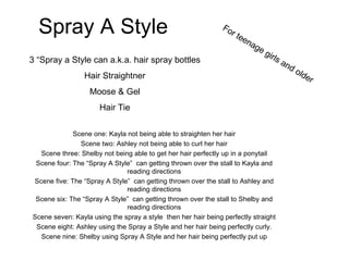 Spray A Style Scene one: Kayla not being able to straighten her hair Scene two: Ashley not being able to curl her hair Scene three: Shelby not being able to get her hair perfectly up in a ponytail Scene four: The “Spray A Style”  can getting thrown over the stall to Kayla and reading directions Scene five: The “Spray A Style”  can getting thrown over the stall to Ashley and reading directions Scene six: The “Spray A Style”  can getting thrown over the stall to Shelby and reading directions Scene seven: Kayla using the spray a style  then her hair being perfectly straight Scene eight: Ashley using the Spray a Style and her hair being perfectly curly. Scene nine: Shelby using Spray A Style and her hair being perfectly put up For teenage girls and older 3 “Spray a Style can a.k.a. hair spray bottles Hair Straightner Moose & Gel Hair Tie 