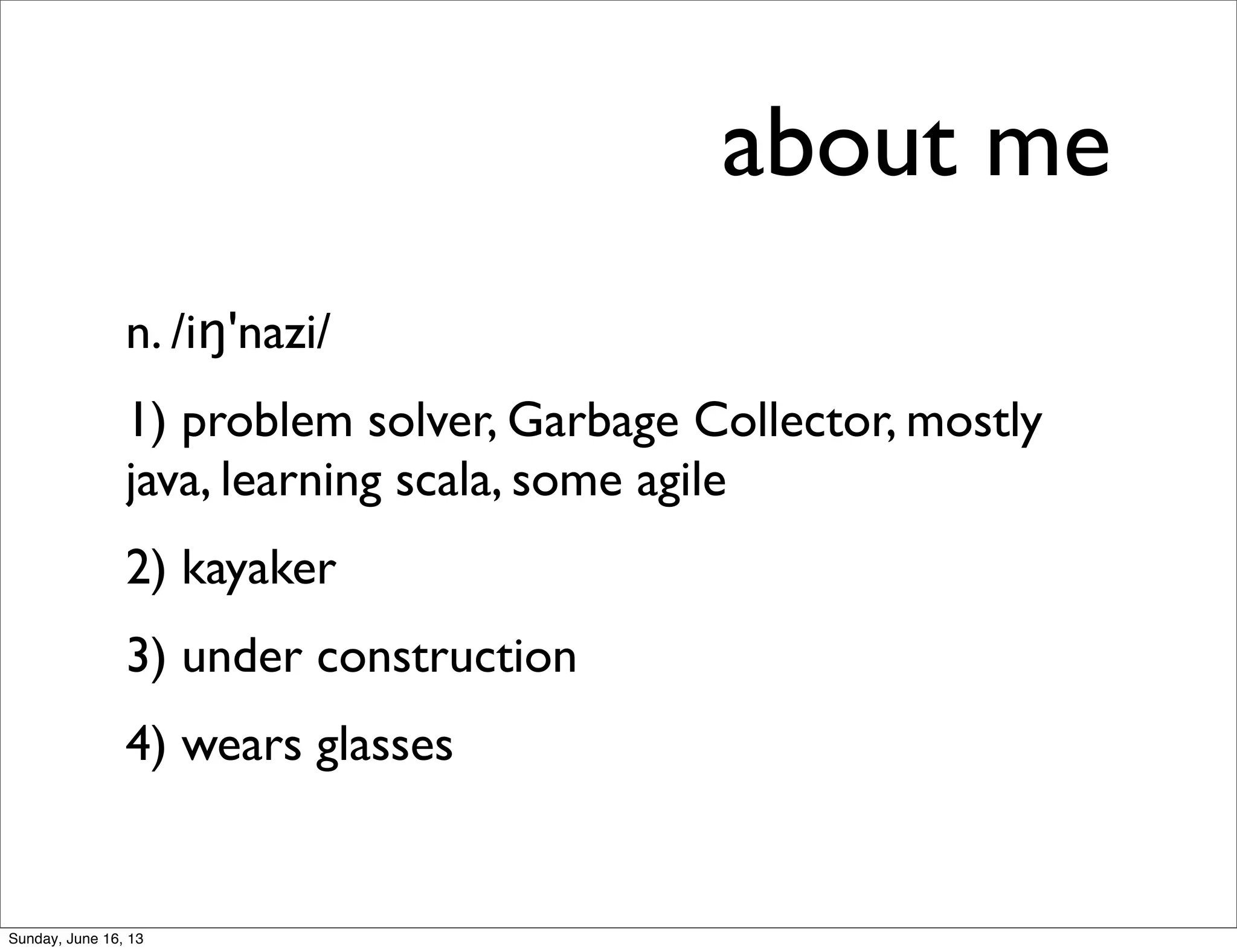 about me
n. /iŋ'nazi/
1) problem solver, Garbage Collector, mostly
java, learning scala, some agile
2) kayaker
3) under construction
4) wears glasses
Sunday, June 16, 13
 