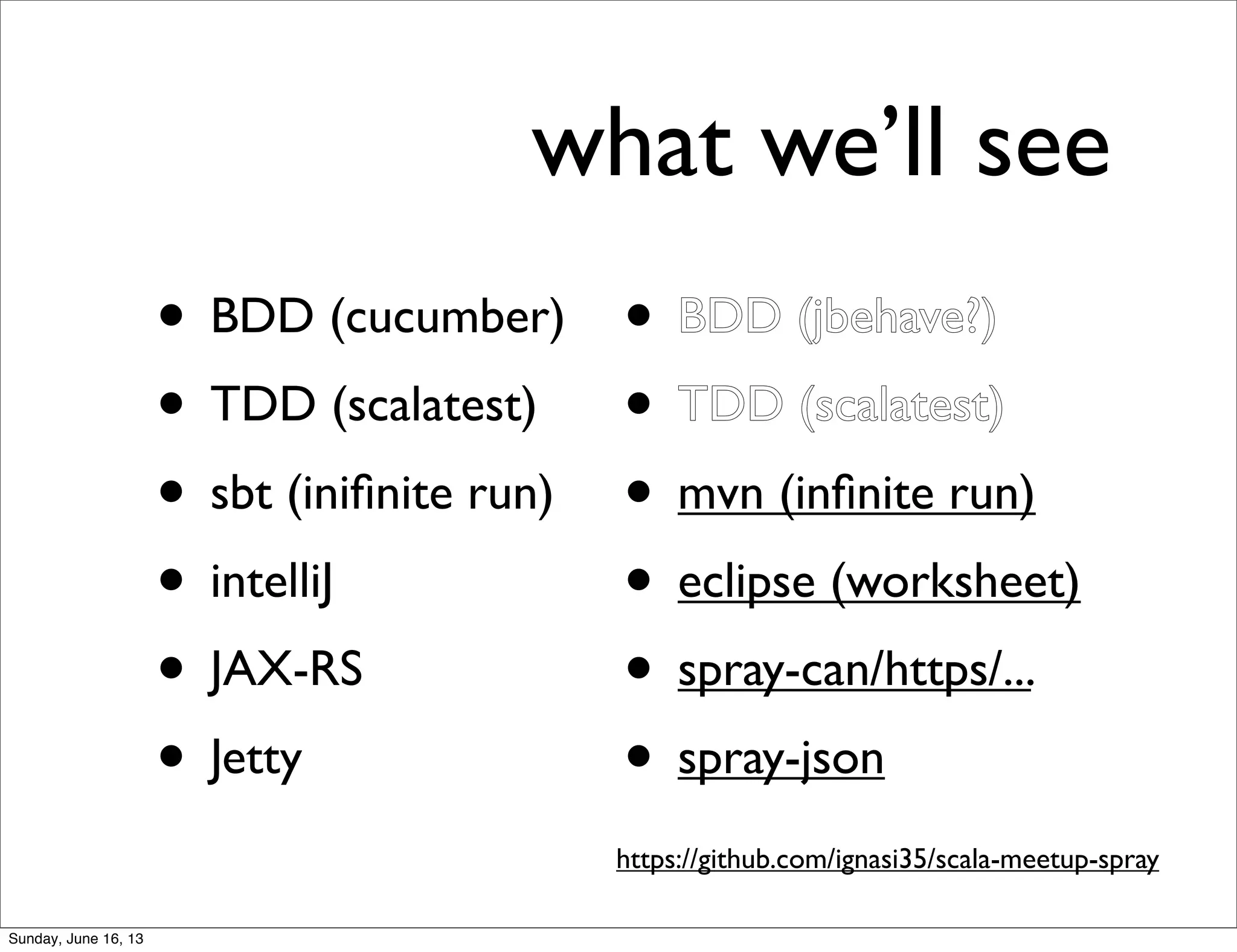 what we’ll see
• BDD (cucumber)
• TDD (scalatest)
• sbt (iniﬁnite run)
• intelliJ
• JAX-RS
• Jetty
• BDD (jbehave?)
• TDD (scalatest)
• mvn (inﬁnite run)
• eclipse (worksheet)
• spray-can/https/...
• spray-json
https://github.com/ignasi35/scala-meetup-spray
Sunday, June 16, 13
 