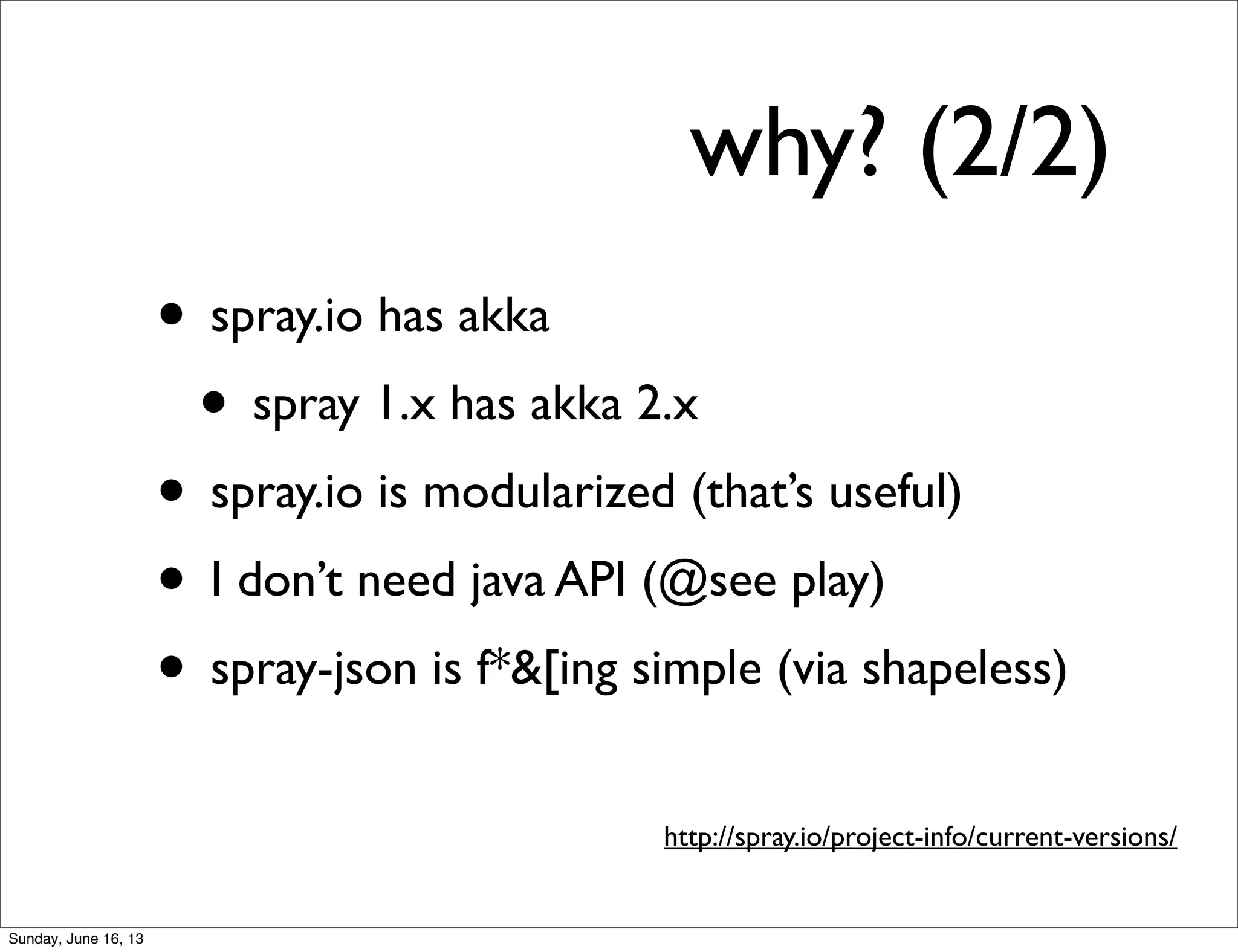 why? (2/2)
• spray.io has akka
• spray 1.x has akka 2.x
• spray.io is modularized (that’s useful)
• I don’t need java API (@see play)
• spray-json is f*&[ing simple (via shapeless)
http://spray.io/project-info/current-versions/
Sunday, June 16, 13
 