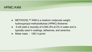 HPMC K4M
● METHOCEL™ K4M is a medium–molecular weight,
hydroxypropyl methylcellulose (HPMC) thickener.
● It will yield a viscosity of 4,000 cPs at 2% in water and is
typically used in coatings, adhesives, and ceramics.
● Molar mass - 1261.4 g/mol
 