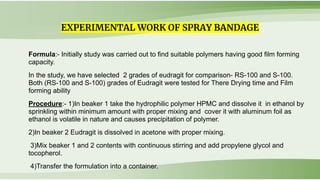 Formula:- Initially study was carried out to find suitable polymers having good film forming
capacity.
In the study, we have selected 2 grades of eudragit for comparison- RS-100 and S-100.
Both (RS-100 and S-100) grades of Eudragit were tested for There Drying time and Film
forming ability
Procedure:- 1)In beaker 1 take the hydrophilic polymer HPMC and dissolve it in ethanol by
sprinkling within minimum amount with proper mixing and cover it with aluminum foil as
ethanol is volatile in nature and causes precipitation of polymer.
2)In beaker 2 Eudragit is dissolved in acetone with proper mixing.
3)Mix beaker 1 and 2 contents with continuous stirring and add propylene glycol and
tocopherol.
4)Transfer the formulation into a container.
EXPERIMENTAL WORK OF SPRAY BANDAGE
 