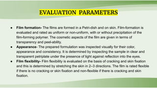 ● Film formation- The films are formed in a Petri-dish and on skin. Film-formation is
evaluated and rated as uniform or non-uniform, with or without precipitation of the
film-forming polymer. The cosmetic aspects of the film are given in terms of
transparency and peel-ability.
● Appearance- The prepared formulation was inspected visually for their color,
appearance and consistency. It is determined by inspecting the sample in clear and
transparent petriplate under the presence of light against reflection into the eyes.
● Film flexibility- Film flexibility is evaluated on the basis of cracking and skin fixation
and this is determined by stretching the skin in 2–3 directions. The film is rated flexible
if there is no cracking or skin fixation and non-flexible if there is cracking and skin
fixation.
EVALUATION PARAMETERS
 