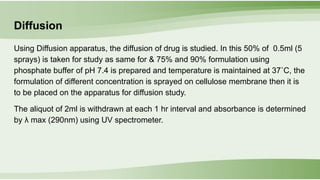 Diffusion
Using Diffusion apparatus, the diffusion of drug is studied. In this 50% of 0.5ml (5
sprays) is taken for study as same for & 75% and 90% formulation using
phosphate buffer of pH 7.4 is prepared and temperature is maintained at 37˚C, the
formulation of different concentration is sprayed on cellulose membrane then it is
to be placed on the apparatus for diffusion study.
The aliquot of 2ml is withdrawn at each 1 hr interval and absorbance is determined
by λ max (290nm) using UV spectrometer.
 