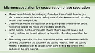 Microencapsulation by coacervation phase separation
● Microencapsulation is the packaging of small particles of solid, liquid or gas,
also known as core, within a secondary material, also known as shell or coating
to form small microparticles.
● Coacervation means the separation of a liquid or phase when solution of two
hydrophilic colloids are mixed under suitable conditions.
● In this method, the three immiscible phases of core material, solvent and
coating material are formed followed by deposition of coating material on the
core
● The coating material is dissolved in a suitable solvent and the core material is
uniformly dispersed in the solution of the coating material. Then the coating
material is phased out of its solution which starts getting deposited on the
particles of the core material.
 