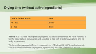 Drying time (without active ingredients)
Result- RS-100 was having fast drying time but tacky appearance we have rejected it
for the good patient compliance and selected S-100 with a faster drying time and no
tacky appearance.
We have also prepared different concentrations of Eudragit S-100 To evaluate which
concentration have better drying time, spreadibility and time of retention on skin.
GRADE OF EUDRAGIT Time
Rs - 100 6 Sec
S - 100 5 sec
 