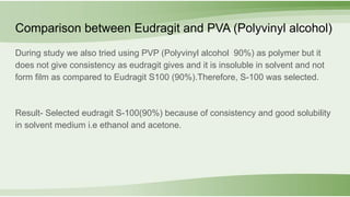 During study we also tried using PVP (Polyvinyl alcohol 90%) as polymer but it
does not give consistency as eudragit gives and it is insoluble in solvent and not
form film as compared to Eudragit S100 (90%).Therefore, S-100 was selected.
Result- Selected eudragit S-100(90%) because of consistency and good solubility
in solvent medium i.e ethanol and acetone.
Comparison between Eudragit and PVA (Polyvinyl alcohol)
 