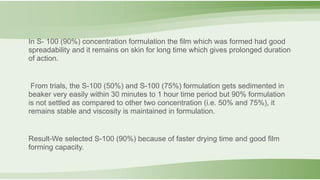 In S- 100 (90%) concentration formulation the film which was formed had good
spreadability and it remains on skin for long time which gives prolonged duration
of action.
From trials, the S-100 (50%) and S-100 (75%) formulation gets sedimented in
beaker very easily within 30 minutes to 1 hour time period but 90% formulation
is not settled as compared to other two concentration (i.e. 50% and 75%), it
remains stable and viscosity is maintained in formulation.
Result-We selected S-100 (90%) because of faster drying time and good film
forming capacity.
 