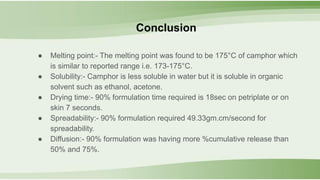● Melting point:- The melting point was found to be 175°C of camphor which
is similar to reported range i.e. 173-175°C.
● Solubility:- Camphor is less soluble in water but it is soluble in organic
solvent such as ethanol, acetone.
● Drying time:- 90% formulation time required is 18sec on petriplate or on
skin 7 seconds.
● Spreadability:- 90% formulation required 49.33gm.cm/second for
spreadability.
● Diffusion:- 90% formulation was having more %cumulative release than
50% and 75%.
Conclusion
 