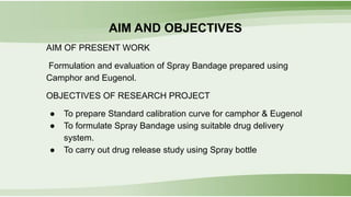 AIM AND OBJECTIVES
AIM OF PRESENT WORK
Formulation and evaluation of Spray Bandage prepared using
Camphor and Eugenol.
OBJECTIVES OF RESEARCH PROJECT
● To prepare Standard calibration curve for camphor & Eugenol
● To formulate Spray Bandage using suitable drug delivery
system.
● To carry out drug release study using Spray bottle
 