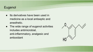 Eugenol
● Its derivatives have been used in
medicine as a local antiseptic and
anesthetic.
● The wide range of eugenol activities
includes antimicrobial,
anti-inflammatory, analgesic and
antioxidant
 