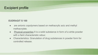 EUDRAGIT S 100
● are anionic copolymers based on methacrylic acic and methyl
methacrylate.
● Physical properties It is a solid substance in form of a white powder
with a faint characteristic odour.
● Characteristics: Granulation of drug substances in powder form for
controlled release.
Excipient profile
 