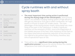  The most important time saving action is performed
during the drying stage of the vehicle/piece. Several drying
options are available including heating system of high efficiency,
with gas-oil, (natural or GLP), gas or direct combustion, for huge
booths or IR and UV dryers for smaller pieces. The main
advantages of the drying process inside a spray booth are: more
fixing of the paint in the substratum, it allows a significant
reduction on the emissions of VOCs, due to the evaporation of
the volatiles because of the heat, more resistance of the Paint to
the impact (mechanical resistance), reduction of the time that
the material to be painted stays in the factory, therefore, less
time of operational input on site.
 There will be also a significant time saving during the
application process, because the vehicle surface has a better
temperature and retains the paint perfectly.
Equipos Lagos SA, P.I. Bergondo, ES 15165, A Coruña – Spain. Tel.: +34 981 784 909 - Fax: +34 981 795 248 - www.cabinaslagos.com
 Why is it necessary?
 Hazards of DIY
painting
 Quality of the result
 Savings
 Cycle runtimes
 Health
 Environmental care
 Quality rules
 About Lagos
 