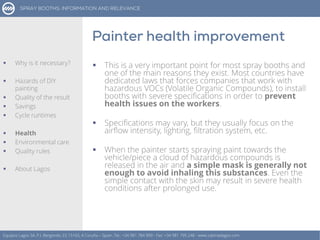  This is a very important point for most spray booths and
one of the main reasons they exist. Most countries have
dedicated laws that forces companies that work with
hazardous VOCs (Volatile Organic Compounds), to install
booths with severe specifications in order to prevent
health issues on the workers.
 Specifications may vary, but they usually focus on the
airflow intensity, lighting, filtration system, etc.
 When the painter starts spraying paint towards the
vehicle/piece a cloud of hazardous compounds is
released in the air and a simple mask is generally not
enough to avoid inhaling this substances. Even the
simple contact with the skin may result in severe health
conditions after prolonged use.
Equipos Lagos SA, P.I. Bergondo, ES 15165, A Coruña – Spain. Tel.: +34 981 784 909 - Fax: +34 981 795 248 - www.cabinaslagos.com
 Why is it necessary?
 Hazards of DIY
painting
 Quality of the result
 Savings
 Cycle runtimes
 Health
 Environmental care
 Quality rules
 About Lagos
 
