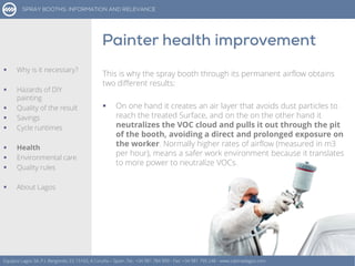 This is why the spray booth through its permanent airflow obtains
two different results:
 On one hand it creates an air layer that avoids dust particles to
reach the treated Surface, and on the on the other hand it
neutralizes the VOC cloud and pulls it out through the pit
of the booth, avoiding a direct and prolonged exposure on
the worker. Normally higher rates of airflow (measured in m3
per hour), means a safer work environment because it translates
to more power to neutralize VOCs.
Equipos Lagos SA, P.I. Bergondo, ES 15165, A Coruña – Spain. Tel.: +34 981 784 909 - Fax: +34 981 795 248 - www.cabinaslagos.com
 Why is it necessary?
 Hazards of DIY
painting
 Quality of the result
 Savings
 Cycle runtimes
 Health
 Environmental care
 Quality rules
 About Lagos
 