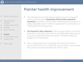  The mentioned risk could also be applied on just mixing paint
and not only spraying. Hazardous fumes from chemical
reactions are pretty common when performing this job and it is
highly advisable to do it inside the spray booth or even better on
a dedicated Paint mixing room.
 Fire hazard is also reduced thanks to spray booths. It must be
know that most paints and solvents are highly flammable and as
a result the area where they are used is normally marked ad
dangerous for fire hazard.
 Even a spray booth won’t neutralize this hazard, but with a
correct maintenance it’s a total safe zone to work in. Just change
filters when saturated and keep the interior clean.
Equipos Lagos SA, P.I. Bergondo, ES 15165, A Coruña – Spain. Tel.: +34 981 784 909 - Fax: +34 981 795 248 - www.cabinaslagos.com
 Why is it necessary?
 Hazards of DIY
painting
 Quality of the result
 Savings
 Cycle runtimes
 Health
 Environmental care
 Quality rules
 About Lagos
 