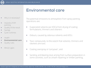 The potential emissions to atmosphere from spray painting
operations are:
 Evaporated solvents (as VOCs) from drying of coating
formulations, thinners and cleaners
 Odours, caused by odorous solvents and VOCs
 Toxic compounds, to the extent that solvents, thinners and
cleaners are toxic
 Coating overspray or ‘carryover’, and
 Sanding and blasting dust arising from surface preparation in
some activities, such as smash repairing or timber painting.
Equipos Lagos SA, P.I. Bergondo, ES 15165, A Coruña – Spain. Tel.: +34 981 784 909 - Fax: +34 981 795 248 - www.cabinaslagos.com
 Why is it necessary?
 Hazards of DIY
painting
 Quality of the result
 Savings
 Cycle runtimes
 Health
 Environmental care
 Quality rules
 About Lagos
 