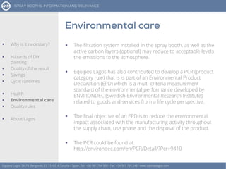  The filtration system installed in the spray booth, as well as the
active carbon layers (optional) may reduce to acceptable levels
the emissions to the atmosphere.
 Equipos Lagos has also contributed to develop a PCR (product
category rule) that is is part of an Environmental Product
Declaration (EPD) which is a multi-criteria measurement
standard of the environmental performance developed by
ENVIRONDEC (Swedish Environmental Research Institute),
related to goods and services from a life cycle perspective.
 The final objective of an EPD is to reduce the environmental
impact associated with the manufacturing activity throughout
the supply chain, use phase and the disposal of the product.
 The PCR could be found at:
http://environdec.com/en/PCR/Detail/?Pcr=9410
Equipos Lagos SA, P.I. Bergondo, ES 15165, A Coruña – Spain. Tel.: +34 981 784 909 - Fax: +34 981 795 248 - www.cabinaslagos.com
 Why is it necessary?
 Hazards of DIY
painting
 Quality of the result
 Savings
 Cycle runtimes
 Health
 Environmental care
 Quality rules
 About Lagos
 