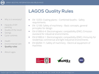 Equipos Lagos SA, P.I. Bergondo, ES 15165, A Coruña – Spain. Tel.: +34 981 784 909 - Fax: +34 981 795 248 - www.cabinaslagos.com
 Why is it necessary?
 Hazards of DIY
painting
 Quality of the result
 Savings
 Cycle runtimes
 Health
 Environmental care
 Quality rules
 About Lagos
 EN 13355: Coating plants - Combined booths - Safety
requirements
 EN 12100: Safety of machinery - Basic concepts, general
principles for design
 EN 61000-6-4: Electromagnetic compatibility (EMC). Emission
standard for industrial environments.
 EN 61000-6-1: Electromagnetic compatibility (EMC). Immunity for
residential, commercial and light industrial environments.
 EN 60204-11: Safety of machinery - Electrical equipment of
machines
 