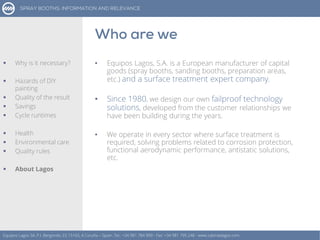 • Equipos Lagos, S.A. is a European manufacturer of capital
goods (spray booths, sanding booths, preparation areas,
etc.) and a surface treatment expert company.
• Since 1980, we design our own failproof technology
solutions, developed from the customer relationships we
have been building during the years.
• We operate in every sector where surface treatment is
required, solving problems related to corrosion protection,
functional aerodynamic performance, antistatic solutions,
etc.
Equipos Lagos SA, P.I. Bergondo, ES 15165, A Coruña – Spain. Tel.: +34 981 784 909 - Fax: +34 981 795 248 - www.cabinaslagos.com
 Why is it necessary?
 Hazards of DIY
painting
 Quality of the result
 Savings
 Cycle runtimes
 Health
 Environmental care
 Quality rules
 About Lagos
 