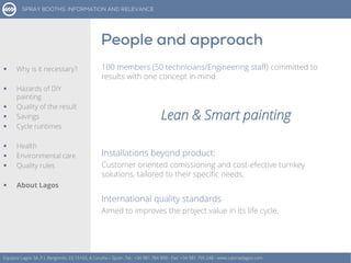100 members (50 technicians/Engineering staff) committed to
results with one concept in mind:
Lean & Smart painting
Installations beyond product:
Customer oriented comissioning and cost-efective turnkey
solutions, tailored to their specific needs.
International quality standards
Aimed to improves the project value in its life cycle.
Equipos Lagos SA, P.I. Bergondo, ES 15165, A Coruña – Spain. Tel.: +34 981 784 909 - Fax: +34 981 795 248 - www.cabinaslagos.com
 Why is it necessary?
 Hazards of DIY
painting
 Quality of the result
 Savings
 Cycle runtimes
 Health
 Environmental care
 Quality rules
 About Lagos
 