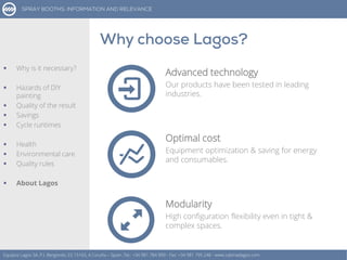 Advanced technology
Our products have been tested in leading
industries.
Equipos Lagos SA, P.I. Bergondo, ES 15165, A Coruña – Spain. Tel.: +34 981 784 909 - Fax: +34 981 795 248 - www.cabinaslagos.com
Optimal cost
Equipment optimization & saving for energy
and consumables.
Modularity
High configuration flexibility even in tight &
complex spaces.
 Why is it necessary?
 Hazards of DIY
painting
 Quality of the result
 Savings
 Cycle runtimes
 Health
 Environmental care
 Quality rules
 About Lagos
 