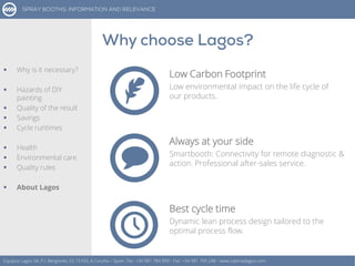 Low Carbon Footprint
Low environmental impact on the life cycle of
our products.
Equipos Lagos SA, P.I. Bergondo, ES 15165, A Coruña – Spain. Tel.: +34 981 784 909 - Fax: +34 981 795 248 - www.cabinaslagos.com
Always at your side
Smartbooth: Connectivity for remote diagnostic &
action. Professional after-sales service.
Best cycle time
Dynamic lean process design tailored to the
optimal process flow.
 Why is it necessary?
 Hazards of DIY
painting
 Quality of the result
 Savings
 Cycle runtimes
 Health
 Environmental care
 Quality rules
 About Lagos
 