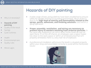  A wide range of laws and guidelines have been established to ensure
safety for people and the surrounding environment. Much of this is
due to the high level of toxicity and flammability related to the
sprays, paints, adhesives, and finishing solutions used within a
spray operation.
 Proper assembly, ventilation, and wiring are necessary to
prevent injury to workers resulting from airborne particles. In
the same way, explosions can occur when fumes build up near an
open flame. If, on the off chance, an employee uses a space heater
too close to the work space or within an enclosed area that isn't
properly ventilated, there is a very real risk of explosion.
 A professional installation will ensure the booth is situated properly
within your shop and assembled correctly to avoid all the mentioned
issues.
Equipos Lagos SA, P.I. Bergondo, ES 15165, A Coruña – Spain. Tel.: +34 981 784 909 - Fax: +34 981 795 248 - www.cabinaslagos.com
 Why is it necessary?
 Hazards of DIY
painting
 Quality of the result
 Savings
 Cycle runtimes
 Health
 Environmental care
 Quality rules
 About Lagos
 