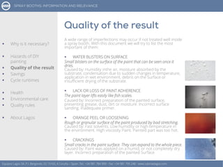 A wide range of imperfections may occur if not treated well inside
a spray booth. With this document we will try to list the most
important of them:
 WATER BLISTERS ON SURFACE
Small blisters on the surface of the paint that can be seen once it
dries.
Caused by: Humidity inthe air, moisture absorbed by the
substrate, condensation due to sudden changes in temperature,
application in wet environment, debris on the Surface or
insufficient drying of the substrate.
 LACK OR LOSS OF PAINT ADHERENCE
The paint layer lifts easily like fish scales.
Caused by: Incorrect preparation of the painted surface,
presenting grease, dust, dirt or moisture. Incorrect surface
sanding. Inadequate primer.
 ORANGE PEEL OR LOOSENING
Rough or granular surface of the paint produced by bad stretching.
Caused by: Fast solvents. Low humidity or high temperature in
the environment. High viscosity Paint. Painted part was too hot.
 CRACKINGS
Small cracks in the paint surface. They can expand to the whole piece.
Caused by: Paint was applyed on a humid, or not completely dry
layer. Incorrect preparation of the painted Surface
Equipos Lagos SA, P.I. Bergondo, ES 15165, A Coruña – Spain. Tel.: +34 981 784 909 - Fax: +34 981 795 248 - www.cabinaslagos.com
 Why is it necessary?
 Hazards of DIY
painting
 Quality of the result
 Savings
 Cycle runtimes
 Health
 Environmental care
 Quality rules
 About Lagos
 