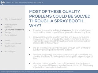  Spray booths provide a clean environment for the vehicle/piece,
protected from dust or particles originated in the working área
 Spray booths provide a uniform airflow and a zero turbulence
environment. This is important because even if some particles
reaches the inside (mostly through workers), the vehicle will be
protected by a thick air layer.
 The air reaching the spray booth goes through a set of filters to
avoid any posible particle from the outside
 Temperature (drying) & humidity control through humidifiers and
burners enables to achieve optimal results given a specific type of
Paint
 Moreover, lots of imperfection could be seen instantly thanks to
hight brightness LED panels installed inside the booth. This is very
important to match paint shades also.
Equipos Lagos SA, P.I. Bergondo, ES 15165, A Coruña – Spain. Tel.: +34 981 784 909 - Fax: +34 981 795 248 - www.cabinaslagos.com
 Why is it necessary?
 Hazards of DIY
painting
 Quality of the result
 Savings
 Cycle runtimes
 Health
 Environmental care
 Quality rules
 About Lagos
 