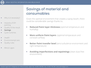 Given the optimal environment that creates a spray booth, there
could be considerable savings thanks to:
 Reduced Paint layer thickness (optimal temperature and
humidity)
 More uniform Paint layers (optimal temperature and
constant airflow)
 Better Paint transfer level (zero turbulence environment and
right temperature)
 Avoiding imperfections and repaintings (clean dust-free
environment)
Equipos Lagos SA, P.I. Bergondo, ES 15165, A Coruña – Spain. Tel.: +34 981 784 909 - Fax: +34 981 795 248 - www.cabinaslagos.com
 Why is it necessary?
 Hazards of DIY
painting
 Quality of the result
 Savings
 Cycle runtimes
 Health
 Environmental care
 Quality rules
 About Lagos
 