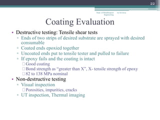 Coating Evaluation 
• Destructive testing: Tensile shear tests 
▫ Ends of two strips of desired substrate are sprayed with desired 
consumable 
▫ Coated ends epoxied together 
▫ Uncoated ends put to tensile tester and pulled to failure 
▫ If epoxy fails and the coating is intact 
Good coating 
Bond strength as “greater than X”, X- tensile strength of epoxy 
82 to 138 MPa nominal 
• Non-destructive testing 
▫ Visual inspection 
Porosities, impurities, cracks 
▫ UT inspection, Thermal imaging 
10/16/2014 
22 
Dept. of Metallurgical 
Engineering 
 