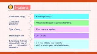 4/21/2021
SPRAY DRYER 14
Features
Atomization energy • Centrifugal energy
Atomization
parameters
• Wheel speed in rotation per minute (RPM).
Type of spray • Fine, coarse or medium
Mean droplet size • 30–120 μm
Relationship between
mean droplet size (d)
and atomization
parameters
• d ∞ feed rate and feed viscosity
• (1/d) ∞ wheel speed and wheel diameter
 