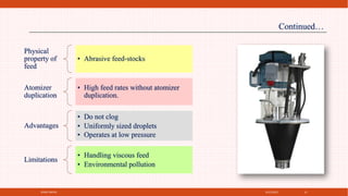 4/21/2021
SPRAY DRYER 15
Physical
property of
feed
• Abrasive feed‐stocks
Atomizer
duplication
• High feed rates without atomizer
duplication.
Advantages
• Do not clog
• Uniformly sized droplets
• Operates at low pressure
Limitations
• Handling viscous feed
• Environmental pollution
Continued…
 