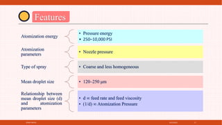 4/21/2021
SPRAY DRYER 17
Features
Atomization energy
• Pressure energy
• 250–10,000 PSI
Atomization
parameters
• Nozzle pressure
Type of spray • Coarse and less homogeneous
Mean droplet size • 120–250 μm
Relationship between
mean droplet size (d)
and atomization
parameters
• d ∞ feed rate and feed viscosity
• (1/d) ∞ Atomization Pressure
 