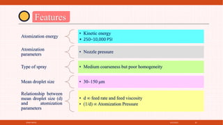 4/21/2021
SPRAY DRYER 20
Features
Atomization energy
• Kinetic energy
• 250–10,000 PSI
Atomization
parameters
• Nozzle pressure
Type of spray • Medium coarseness but poor homogeneity
Mean droplet size • 30–150 μm
Relationship between
mean droplet size (d)
and atomization
parameters
• d ∞ feed rate and feed viscosity
• (1/d) ∞ Atomization Pressure
 