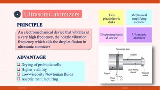 4/21/2021
SPRAY DRYER 22
Ultrasonic atomizers
An electromechanical device that vibrates at
a very high frequency, the nozzle vibration
frequency which aids the droplet fission in
ultrasonic atomizers
Two
piezoelectric
disks
Mechanical
amplifying
element
Electromechanic
al device
Ultrasonic
atomizer
 Drying of probiotic cells
 Higher viability
 Low‐viscosity Newtonian fluids
 Aseptic manufacturing
 