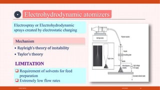 4/21/2021
SPRAY DRYER 24
Electrohydrodynamic atomizers
Electrospray or Electrohydrodynamic
sprays created by electrostatic charging
Mechanism
• Rayleigh’s theory of instability
• Taylor’s theory
 Requirement of solvents for feed
preparation
 Extremely low flow rates
 