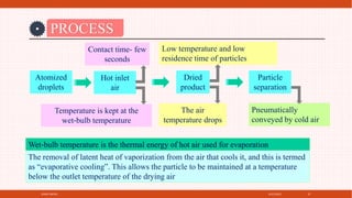 4/21/2021
SPRAY DRYER 27
PROCESS
Hot inlet
air
Atomized
droplets
Temperature is kept at the
wet‐bulb temperature
Contact time- few
seconds
Dried
product
The air
temperature drops
Low temperature and low
residence time of particles
Particle
separation
Pneumatically
conveyed by cold air
Wet‐bulb temperature is the thermal energy of hot air used for evaporation
The removal of latent heat of vaporization from the air that cools it, and this is termed
as “evaporative cooling”. This allows the particle to be maintained at a temperature
below the outlet temperature of the drying air
 