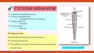 4/21/2021
SPRAY DRYER 32
A typical cyclone separator
CYCLONE SEPARATOR
 A stationary mechanical device
 Utilizes centrifugal force
 Solid particles from a carrier gas
 Upper cylindrical
 The barrel
 Lower conical
 The cone
The driving force behind cyclone separation is,
 Centrifugal force and
 The difference in specific gravity between the particle and
the carrier gas
Working principle
 