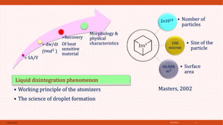 4/21/2021
SPRAY DRYER 6
2𝑥1012 • Number of
particles
100
micron
• Size of the
particle
60,000
𝑚2
• Surface
area
Masters, 2002
> SA/V
> dw/dt
(t∞𝑑2 )
>Recovery
Of heat
sensitive
material
Morphology &
physical
characteristics
Liquid disintegration phenomenon
• Working principle of the atomizers
• The science of droplet formation
 