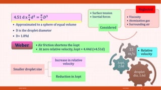 4/21/2021
SPRAY DRYER 9
• Surface tension
• Inertial forces
Considered
• Viscosity
• Atomization gas
• Surrounding air
Neglected
4.51 d x
𝜋
4
𝑑2 =
𝜋
6
𝐷3
• Approximated to a sphere of equal volume
• D is the droplet diameter
• D= 1.89d
• Air friction shortens the λopt
• At zero relative velocity, λopt = 4.44d (≈4.51d)
Weber
droplet
dia, 1.6d
λopt,
2.8d
15
m/s
• Relative
velocity
Smaller droplet size
Increase in relative
velocity
Reduction in λopt
 