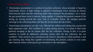 • Electrostatic precipitator
• Electrostatic precipitation is a method of particle collection whose principle is based on
electrostatic forces. A high voltage is applied to discharged wires, forming an electric
field between them and the collecting plates that constitute the precipitator .As a result,
the gas around these wires is ionized, being capable of charging the particle content of the
drying air lowing around this area. Due to Columbic forces, the charged particles
converge to the collecting plates and thus the air becomes devoid of dust.
• Electrostatic precipitators are also very efficient but seldom used taking into account the
high equipment costs .Wet scrubbers In a spray-drying process, it is usual to find some
particles escaping in the air stream after the dry collection. Owing to this, it is quite
common to install an additional collecting system after the dry collectors, the wet
scrubbers. These devices are economical and efective alternatives which perform a inal
gas cleaning step, being thus capable of minimizing the particle content or even some
odor intensity before releasing the gas streamline to the atmosphere
 